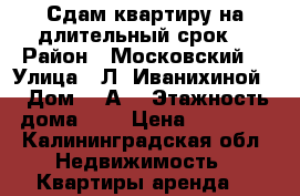 Сдам квартиру на длительный срок  › Район ­ Московский  › Улица ­ Л. Иванихиной  › Дом ­ 7А  › Этажность дома ­ 8 › Цена ­ 15 000 - Калининградская обл. Недвижимость » Квартиры аренда   